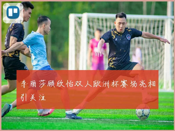 李丽莎顾欣怡双人欧洲杯赛场亮相引关注