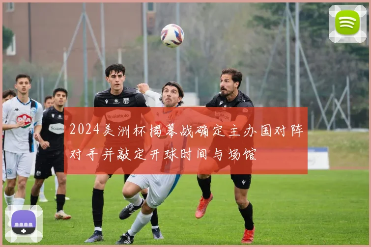 2024美洲杯揭幕战确定主办国对阵对手并敲定开球时间与场馆