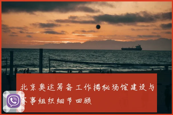 北京奥运筹备工作揭秘场馆建设与赛事组织细节回顾