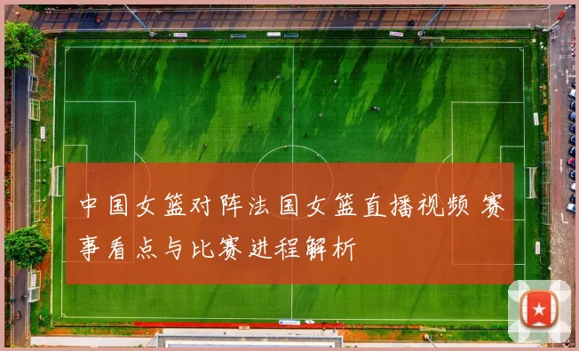 中国女篮对阵法国女篮直播视频 赛事看点与比赛进程解析