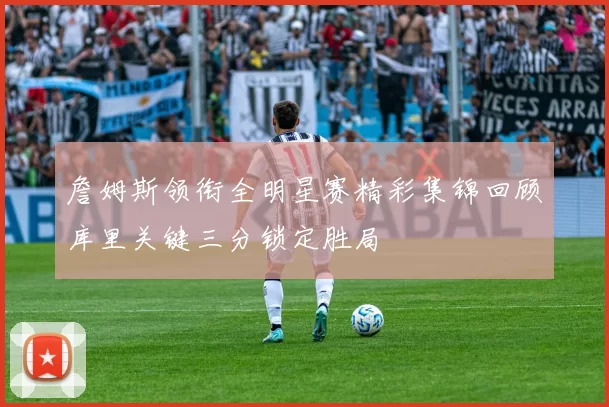 詹姆斯领衔全明星赛精彩集锦回顾库里关键三分锁定胜局