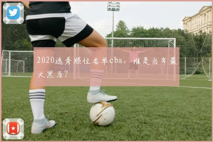 2020选秀顺位名单cba，谁是当年最大黑马？