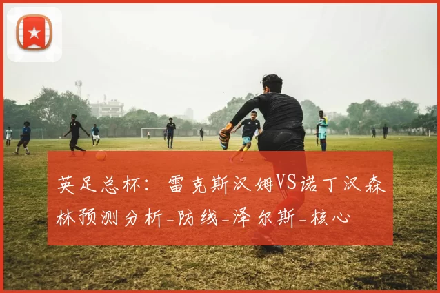 英足总杯：雷克斯汉姆VS诺丁汉森林预测分析_防线_泽尔斯_核心