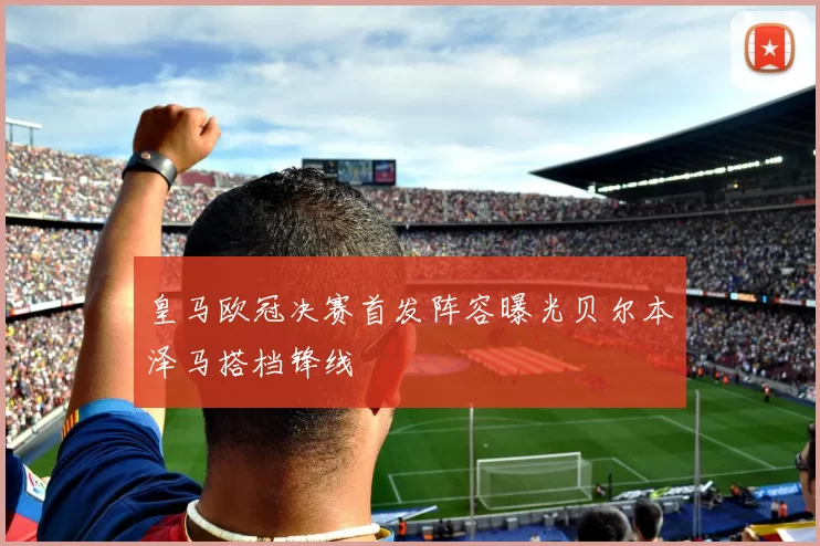 皇马欧冠决赛首发阵容曝光贝尔本泽马搭档锋线