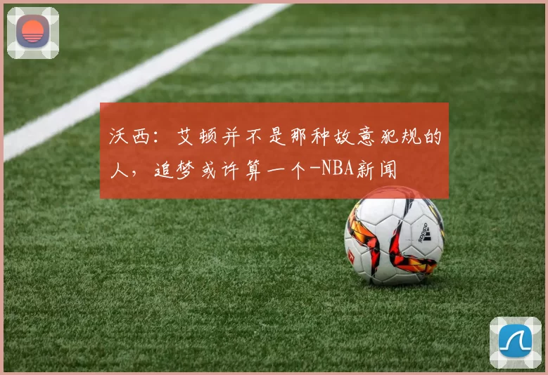 沃西：艾顿并不是那种故意犯规的人，追梦或许算一个-NBA新闻