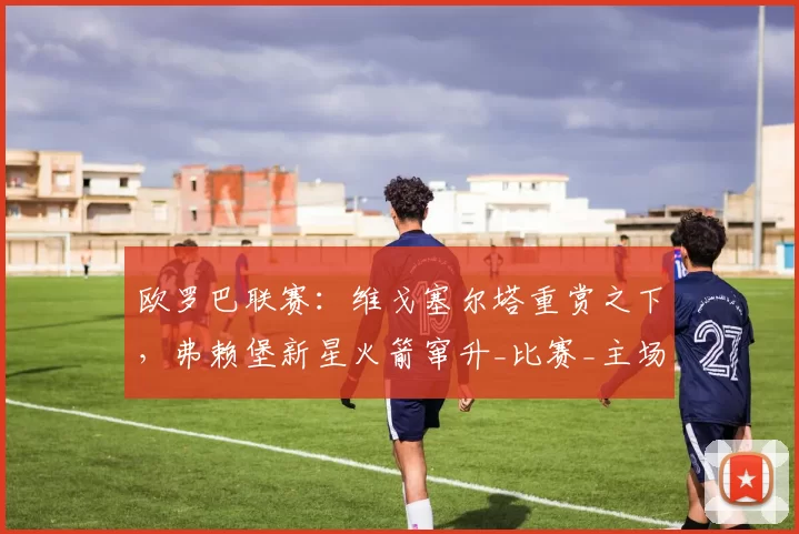 欧罗巴联赛：维戈塞尔塔重赏之下，弗赖堡新星火箭窜升_比赛_主场_欧冠