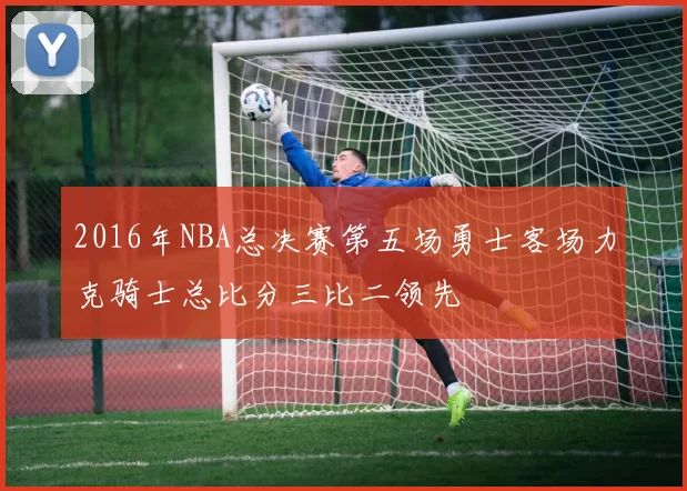 2016年NBA总决赛第五场勇士客场力克骑士总比分三比二领先