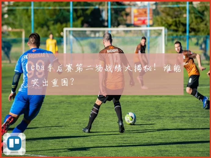 cba季后赛笫二场战绩大揭秘！谁能突出重围？