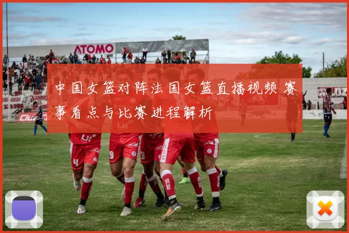 中国女篮对阵法国女篮直播视频 赛事看点与比赛进程解析
