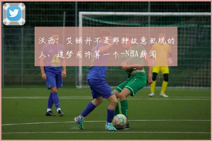 沃西：艾顿并不是那种故意犯规的人，追梦或许算一个-NBA新闻