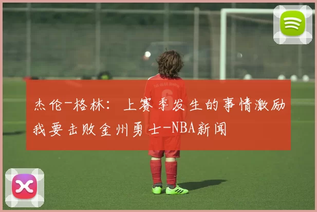 杰伦-格林：上赛季发生的事情激励我要击败金州勇士-NBA新闻