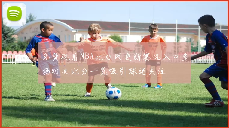 免费观看NBA比分网更新赛况入口多场对决比分一览吸引球迷关注
