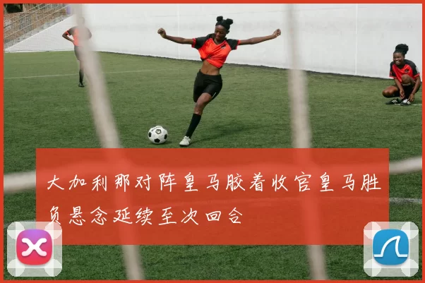 大加利那对阵皇马胶着收官皇马胜负悬念延续至次回合