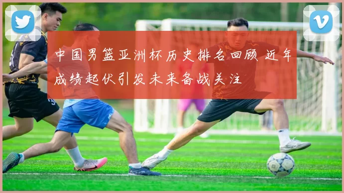 中国男篮亚洲杯历史排名回顾 近年成绩起伏引发未来备战关注