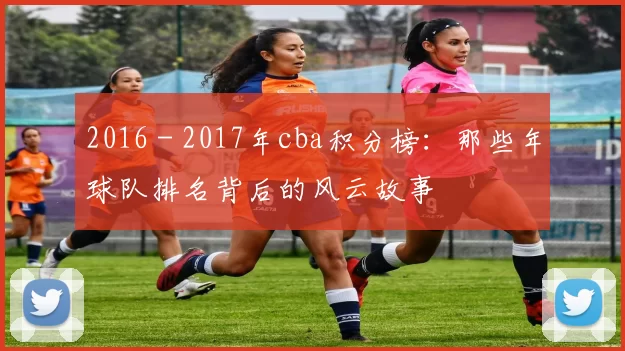 2016 - 2017年cba积分榜:那些年球队排名背后的风云故事