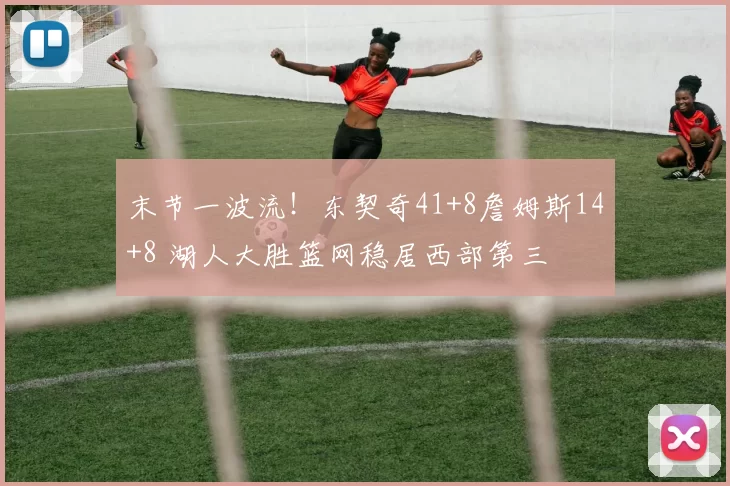 末节一波流!东契奇41+8詹姆斯14+8 湖人大胜篮网稳居西部第三