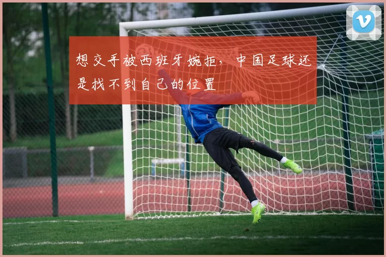 想交手被西班牙婉拒，中国足球还是找不到自己的位置