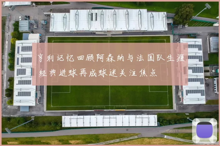 亨利记忆回顾阿森纳与法国队生涯 经典进球再成球迷关注焦点