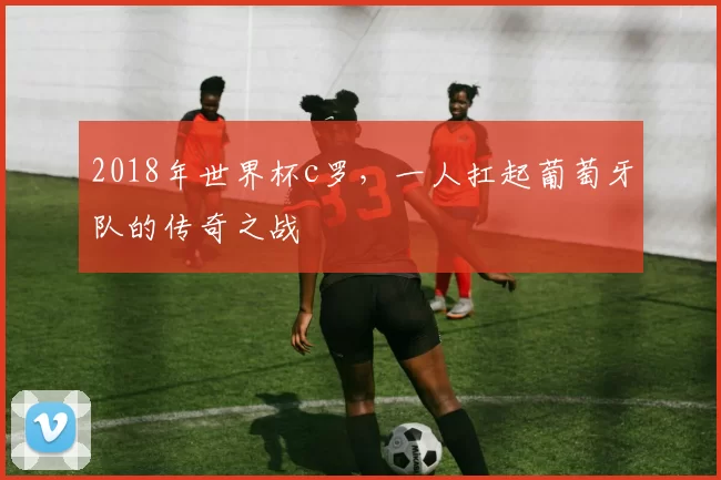 2018年世界杯c罗，一人扛起葡萄牙队的传奇之战