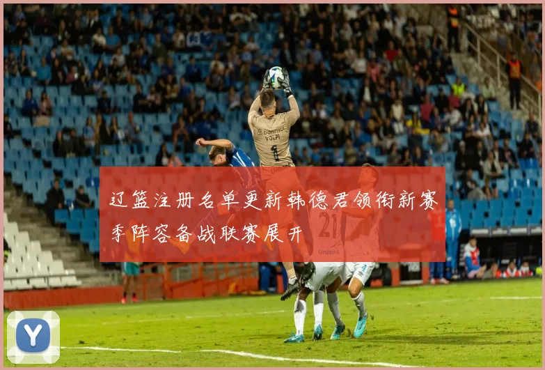 辽篮注册名单更新韩德君领衔新赛季阵容备战联赛展开