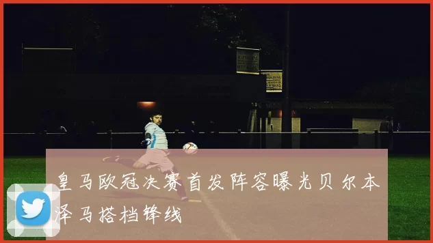 皇马欧冠决赛首发阵容曝光贝尔本泽马搭档锋线