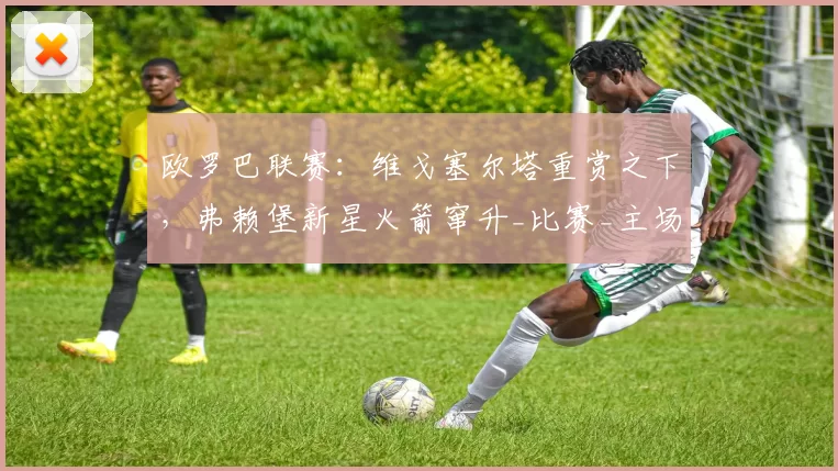 欧罗巴联赛：维戈塞尔塔重赏之下，弗赖堡新星火箭窜升_比赛_主场_欧冠