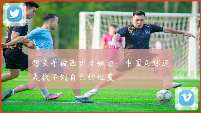 想交手被西班牙婉拒，中国足球还是找不到自己的位置