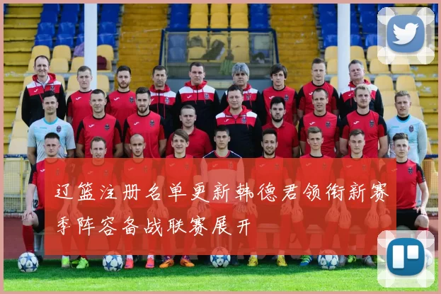 辽篮注册名单更新韩德君领衔新赛季阵容备战联赛展开