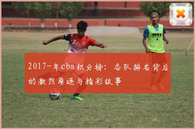 2017-年cba积分榜：各队排名背后的激烈角逐与精彩故事