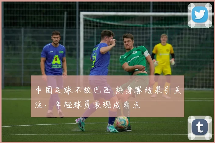 中国足球不敌巴西 热身赛结果引关注,年轻球员表现成看点